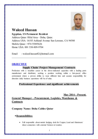 1
Waleed Hassan
Egyptian, US Permanent Resident
Address Qatar: Hilal Area – Doha, Qatar.
Address USA: 16183 Ashland Avenue San Lorenzo, CA 94580
Mobile Qatar: +974 55895626
Home USA: 001 530-809-9704
Email : waleed.hassan82@hotmail.com
OBJECTIVE
Supply Chain/ Project Management/ Contracts
Profession with a steadfast career in the above-indicated capacities with a leading parts
manufacturer and distributer, seeking a position working within a fast-paced office
environment where a proven ability to wear different hats and assume responsibility for
direction daily business operations will be of value.
Professional Experience and significant achievements
May 2014 – Present.
General Manager – Procurement, Logistics, Warehouse &
Contracts
Company Name: Doha Cables Qatar
Responsibilities:
 Full responsible about metals hedging desk for Copper, Lead and Aluminum/
direct connection with external brokers in London.
 