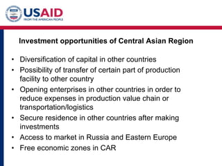 Investment opportunities of Central Asian Region
• Diversification of capital in other countries
• Possibility of transfer of certain part of production
facility to other country
• Opening enterprises in other countries in order to
reduce expenses in production value chain or
transportation/logistics
• Secure residence in other countries after making
investments
• Access to market in Russia and Eastern Europe
• Free economic zones in CAR
 