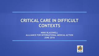 CRITICAL CARE IN DIFFICULT
CONTEXTS
NIKKI BLACKWELL
ALLLIANCE FOR INTERNATIONAL MEDICAL ACTION
JUNE 2016
 