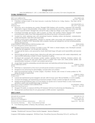 JIAQI GUO
4666 COLDSPRINGS CT. APT. C, COLUMBUS OH, 43220 • (614) 886-2720 • GUO.328@OSU.EDU
WORK EXPERIENCE
METCALF ASSOCIATES COLUMBUS, OH
Marketing Intern& ContributingAuthor July 2014 – May2015
 Contribute writing to parts of the book Innovative Leadership Workbook for College Students. This book will be
published in 2015.
THX LTD. SAN FRANCISCO, CA
Marketing Intern May 2014 - August 2014
 Played key role in developing new product. Managed CRM database with coworkers, cooperated with technology
department to improve thepracticability of the product. And monitored the process of development at the same time
to assure successful launch. Managed time well and be ready to adapt any changes at any stage of a project.
 Contributed knowledge and business skill to projects in China with excellent Chinese language skill. Acquired
potentialbusiness chance from China independently and followed up closely with business partners.
 Assisted the whole marketing team with international business including website development, communication,
product development, trade shows and social media.
 Finished several projects independently. Worked on corporate online store project and communicate with venders
individually on behalf of THX. Successfully held a company meeting, and managed key activities including planning,
dinning and paperwork.
ZURICH SERVICE (HONGKONG) LIMITED, GLOBAL LIFE HONG KONG
PropositionManagement andDevelopment Intern May 2013 - June 2013
 Designed formal business invitation via email to invite VIP clients to attend company event. Developed customer
relationship and engagement rate through email marketing.
 Arranged and led charity event sponsored by Zurich. Built brand image with great social responsibility and corporate
culture.
 Selected high-end gifts for selected clients, followed up gift orders and communicate with venders independently, and
improved B2B relationship on behalf of Zurich. Experienced in gifting.
 Developed and associated with insurance product updates, including flyers, brochures, insurance policies, and
investigations. Updated web and social media content to publish most recent news about product updates, and
increased public's awareness to Zurich’s new products and services.
 Award: StarZ Award for commending personal achievement and leadership performed during internship.
THE STARBUCKSCOFFEE FOSHAN, CHINA
Barista June 2012 - August 2012
 Performed as a representativeof the storeto providespecial assistance to special customers.
 Designed in-store advertising for acknowledging customers about new products.
 Improved promotional strategy of certain category of products. Increase sales revenue of certain products by 10%
during the months of employment.
SAMMY COLLECTION FOSHAN, CHINA
Fashion Intern June 2011 - August 2011
 Learned and implemented special managerial and sales skills for luxury good. Showed flexibility to work to deadline.
 Assisted with managing and implementing promotional strategies of luxury products for high-end customers.
 Studied and designed different plans of in-store display for special event or seasonal theme to create visual attraction
and deliver creative and trustable brand image to customers.
AGA VISUAL EFFECTSPRODUCTION CORPORATION GUANGZHOU, CHINA
Digital MarketingDesignIntern May 2011 - June 2011
 Designed 3D models on computer with Maya3D Animation Software for advertising and filmmaking use.
 Discussed and contributed ideas for new group project to fulfill customers’ requirements.
EDUCATION
HOUGHTON ACADEMY HOUGHTON, NY
High School Diploma August 2009 - May 2011
OHIO STATE UNIVERSITY COLUMBUS, OH
Bachelor of Sciencein Business Administration GPA: 3.32 August 2011- May 2015
Specialization: Marketing Minor: FashionRetail and Study
 Core Marketing member of Buckeye Beyond Society since 2013
SKILLS
Language: Mandarin and Cantonese Chinese (mother language), Japanese(Beginner)
Computer:CRM database management, MSWord, Excel, PowerPoint, Keynote, Photoshop CS5 to CC, and Maya3D
 