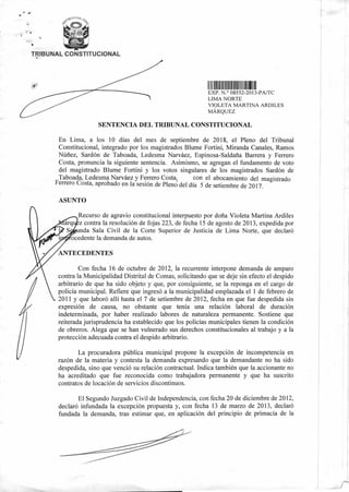 TRIBUNAL CONSTITUCIONAL
1 111111111111111111 1 1111 111
EXP. N.° 08552-2013-PA/TC
LIMA NORTE
VIOLETA MARTINA ARDILES
MÁRQUEZ
SENTENCIA DEL TRIBUNAL CONSTITUCIONAL
En Lima, a los 10 días del mes de septiembre de 2018, el Pleno del Tribunal
Constitucional, integrado por los magistrados Blume Fortini, Miranda Canales, Ramos
Núñez, Sardón de Taboada, Ledesma Narváez, Espinosa-Saldaña Barrera y Ferrero
Costa, pronuncia la siguiente sentencia. Asimismo, se agregan el fundamento de voto
del magistrado Blume Fortini y los votos singulares de los magistrados Sardón de
Taboada, Ledesma Narváez y Ferrero Costa, con el abocamiento del magistrado
Ferrero Costa, aprobado en la sesión de Pleno del día 5 de setiembre de 2017.
ASUNTO
Recurso de agravio constitucional interpuesto por doña Violeta Martina Ardiles
z contra la resolución de fojas 223, de fecha 15 de agosto de 2013, expedida por
nda Sala Civil de la Corte Superior de Justicia de Lima Norte, que declaró
ocedente la demanda de autos.
ANTECEDENTES
Con fecha 16 de octubre de 2012, la recurrente interpone demanda de amparo
contra la Municipalidad Distrital de Comas, solicitando que se deje sin efecto el despido
arbitrario de que ha sido objeto y que, por consiguiente, se la reponga en el cargo de
policía municipal. Refiere que ingresó a la municipalidad emplazada el 1 de febrero de
2011 y que laboró allí hasta el 7 de setiembre de 2012, fecha en que fue despedida sin
expresión de causa, no obstante que tenía una relación laboral de duración
indeterminada, por haber realizado labores de naturaleza permanente. Sostiene que
reiterada jurisprudencia ha establecido que los policías municipales tienen la condición
de obreros. Alega que se han vulnerado sus derechos constitucionales al trabajo y a la
protección adecuada contra el despido arbitrario.
La procuradora pública municipal propone la excepción de incompetencia en
razón de la materia y contesta la demanda expresando que la demandante no ha sido
despedida, sino que venció su relación contractual. Indica también que la accionante no
ha acreditado que fue reconocida como trabajadora permanente y que ha suscrito
contratos de locación de servicios discontinuos.
El Segundo Juzgado Civil de Independencia, con fecha 20 de diciembre de 2012,
declaró infundada la excepción propuesta y, con fecha 13 de marzo de 2013, declaró
fundada la demanda, tras estimar que, en aplicación del principio de primacía de la
 
