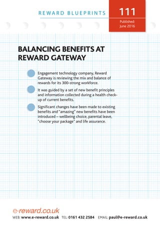 e-reward.co.uk
WEB: www.e-reward.co.uk TEL: 0161 432 2584 EMAIL: paul@e-reward.co.uk
BALANCING BENEFITS AT
REWARD GATEWAY
R E W A R D B L U E P R I N T S 111
Published:
June 2016
Engagement technology company, Reward
Gateway is reviewing the mix and balance of
rewards for its 300-strong workforce.
It was guided by a set of new benefit principles
and information collected during a health check-
up of current benefits.
Significant changes have been made to existing
benefits and “amazing” new benefits have been
introduced – wellbeing choice, parental leave,
“choose your package” and life assurance.
 