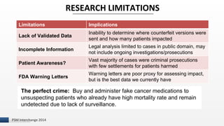 I 
RESEARCH LIMITATIONS 
Limitations Implications 
Lack of Validated Data 
PSM Interchange 2014 
Inability to determine where counterfeit versions were 
sent and how many patients impacted 
Incomplete Information 
Legal analysis limited to cases in public domain, may 
not include ongoing investigations/prosecutions 
Patient Awareness? 
Vast majority of cases were criminal prosecutions 
with few settlements for patients harmed 
FDA Warning Letters 
Warning letters are poor proxy for assessing impact, 
but is the best data we currently have 
The perfect crime: Buy and administer fake cancer medications to 
unsuspecting patients who already have high mortality rate and remain 
undetected due to lack of surveillance. 
 