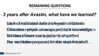3 years after Avastin, what have we learned? 
I 
REMAINING QUESTIONS 
Lack of validated data on Avastin incidents 
Clinicians remain unaware and lack knowledge 
No idea of how many patients impacted 
Are we better prepared for the next Avastin? 
More robust counterfeit drug surveillance 
Education, physician engagement in surveillance 
Will track and trace help, and when? 
No, and future cancer patients depend on us… 
PSM Interchange 2014 
 