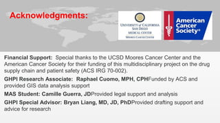 Acknowledgments: 
Financial Support: Special thanks to the UCSD Moores Cancer Center and the 
American Cancer Society for their funding of this multidisciplinary project on the drug 
supply chain and patient safety (ACS IRG 70-002). 
GHPI Research Associate: Raphael Cuomo, MPH, CPHFunded by ACS and 
provided GIS data analysis support 
MAS Student: Camille Guerra, JDProvided legal support and analysis 
GHPI Special Advisor: Bryan Liang, MD, JD, PhDProvided drafting support and 
advice for research 
I 
 