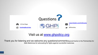 I 
Questions 
tmackey@ucsd.edu 
www.linkedin.com/in/tkmacke 
y 
Visit us at www.ghpolicy.org 
UC San Diego 
@tkmackey 
Thank you for listening and we welcome any questions/commentsSpecial thanks to the Partnership for 
Safe Medicines for advocating for fights against counterfeit medicines 
