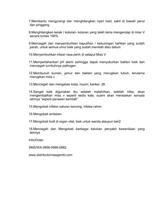 7.Membantu mengurangi dan menghilangkan nyeri haid, sakit di bawah perut
dan pinggang
8.Menghilangkan kerak / kotoran- kotoran yang telah lama mengendap di miss V
secara tuntas 100%
9.Mencegah dan menyembuhkan keputihan / kekuningan bahkan yang sudah
parah, untuk semua umur baik yang sudah menikah atau belum
10.Menyembuhkan iritasi/ rasa perih di selaput Miss V
11.Mempertahankan pH alami sehingga dapat menyuburkan bakteri baik dan
mencegah tumbuhnya pathogen
12.Membunuh kuman, jamur dan bakteri yang merugikan tubuh, terutama
merugikan miss v
13.Mencegah dan mengatasi kista, myom, kanker. dll.
14.Sangat baik digunakan ibu setelah melahirkan, setelah nifas, akan
mengembalikan miss v seperti sedia kala, suami akan merasakan sensasi
istrinya “seperti perawan kembali”
15.Mengobati infeksi saluran kencing, infeksi rahim
16.Mengobati ambeien
17.Mengobati kutil di organ vital, baik untuk wanita ataupun laki2
18.Mencegah dan Mengobati berbagai keluhan penyakit kewanitaan yang
lainnya
Info/Order
SMS/WA 0856-0986-0882
www.distributornasajambi.com
 