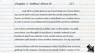 Chapter 3- Nothin’ Above It
Just off to a fresh start as my heart beats on I know that’s
my cue to start nod your head to feel the words come from the
heart. Art that’s an creation take a skill that’s rec-creation turn
it into a career an professional transcend the art form celestial.
Let it shore extraterrestrial a stellar star in the makin’ my gifts
were takin’ you thought it was plain & sample instead it just
kindles to spark an interest. Surly would advise you to pay
attention safe landin’ from another dimension. On my way had
some problems with the transmission didn’t let that stop me from
getting’ to the mission. Christians be steady wishin’ waitin’ to be
(1)
 