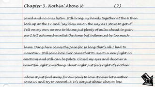 Chapter 3- Nothin’ Above it
saved and no ones listen. Still bring my hands together at the 6 then
look up at the 12 and “say bless me on the way as I strive to get it”
Felt on my own no one to blame just plenty of miles ahead to gain
yea I felt ashamed wanted the fame but influenced by too much
lame. Dang here comes the pain for so long that’s all I had to
maintain. Still some how over came that to rise to a new flight no
emotions and still can be polite. Closed my eyes and discover a
beautiful sight something about night just feels right it’s nothin’
above it just find away for our souls to love it never let another
come in and try to control it. It’s not just about whos to lose
(2)
 
