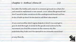 Chapter 3- Nothin’ Above It
but after the battle yall come to a common ground an artist who
just wants to implement a new sound. Livin’ above the ground but
don’t mind to take vacations to the underground found out how
to do it hold up don’t be too fast to call that idea stupid.
If you and another don’t agree dispute it don’t run and get a
gun to shot through it words be the guide and actions be the
movement you find the answers to the reasons why the
postulates they hide can’t be opened to an unawoke mind find
yo way then fly.
(3)
 