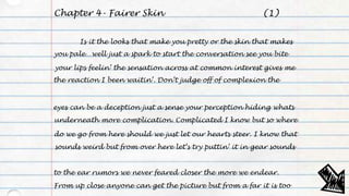 Chapter 4- Fairer Skin
Is it the looks that make you pretty or the skin that makes
you pale…well just a spark to start the conversation see you bite
your lips feelin’ the sensation across at common interest gives me
the reaction I been waitin’. Don’t judge off of complexion the
eyes can be a deception just a sense your perception hiding whats
underneath more complication. Complicated I know but so where
do we go from here should we just let our hearts steer. I know that
sounds weird but from over here let’s try puttin’ it in gear sounds
to the ear rumors we never feared closer the more we endear.
From up close anyone can get the picture but from a far it is too
(1)
 