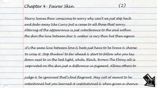 Chapter 4- Fairer Skin
blurry leaves their conscious to worry why can’t we just step back
and fade-away like Curry put a cease to all those that worry.
Altering of the appearance is just interference to the soul within
the skin the line between fair & unfair is very thin but then again
it’s the same line between love & hate just have to be brave & choose
to cross it. Stop thinkin’ to far ahead & start to follow who you lay
down next to in the bed light, white, Black, Brown The Ebony all is
imprinted on the skin just a difference in pigment. Allows others to
judge & be ignorant that’s foul flagrant. May not of meant to be
intentional but you learned it institutional & when given a chance
(2)
 
