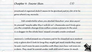 Chapter 4- Fairer Skin
practiced it regional didn’t mean to be spiritual just pry for it to be
gone where’s my miracle.
Felt comfortable when you started bleachin’ your skin sayin’
to yourself “maybe after this I will fit in”. Chemicals can’t truly give
you the complete change from within cream is poison to the soul
& a dagger to the whole bein’ missed concepts create confused
meanin’s. Looked passed as a human just to be classified as a mutant
only a glare don’t look to long they might get mad inside they must
be sad. Can’t even be seen in public with their own hair not even on
a dare. They must be scared under oath still won’t swear to much
(3)
 