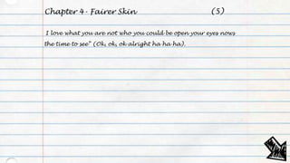 Chapter 4- Fairer Skin
I love what you are not who you could be open your eyes nows
the time to see” (Ok, ok, ok alright ha ha ha).
(5)
 