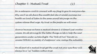 Chapter 5- Mutual Trust
for a extension cord to connect with my plug to give to everyone else.
Why can’t we all share this wealth feel like it would increase our
health we tired of listen to the same sound lets purge on the
system release that urge. My trust in the people we will never
divorce because we have a mutual dream & it doesn’t just involve
cream. We all striving for the better things in life & help the next
generation under us take flight. The “Will of Fire” Naruto in
anime D@RiUS in reality it’s happenin’ now realize the actuality.
We all part of a mutual trust get the crust out your eyes their will
always be a “us” hidden within trust.
(2)
 