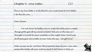 Chapter 6- Love Letter…
This is my love letter I write this for you I just want to love better
I do this for you…...
Dear Queen,
I’m not tryin’ to bother you or wake the baby just a couple
things gotta get off my mind couldn’t tell you in the day so I
thought it would be more suitable in the night time. Don’t just
stroll pass give me a little of your time she say, “alright fine”.
Well, excuse me for not bein’ the projected men of your visio-men
seems like lately all your actions lead to let’s have a baby yo,
(1)
 