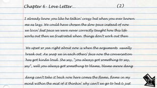 Chapter 6- Love Letter…
I already know you like he talkin’ crazy but when you ever known
me as lazy. We could have chosen the slow-pace instead of now
we livin’ fast pace we were never correctly taught how this life
works out then we frustrated when things don’t work out then
We upset so yea right about now is when the arguments usually
break out. Aw snap we in each others’ face now the conversation
has got kinda loud. She say, “you always got something to say,
say”, well you always got something to blame, blame awww dang
mind within the mist of it thinkin’ why can’t we go to bed & just
dang can’t take it back now here comes the flame, flame in my
(2)
 