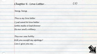 Chapter 6- Love Letter…
bang, bang.
This is my love letter
I just want to love better
Gotta make it last forever
Its our soul’s robbery
This our new hobby
Will you accept my apology?
Can I give you my…..
(3)
 