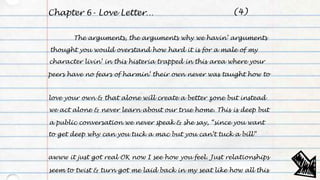 Chapter 6- Love Letter…
The arguments, the arguments why we havin’ arguments
thought you would overstand how hard it is for a male of my
character livin’ in this histeria trapped in this area where your
peers have no fears of harmin’ their own never was taught how to
love your own & that alone will create a better zone but instead
we act alone & never learn about our true home. This is deep but
a public conversation we never speak & she say, “since you want
to get deep why can you tuck a mac but you can’t tuck a bill”
awww it just got real OK now I see how you feel. Just relationships
seem to twist & turn got me laid back in my seat like how all this
(4)
 