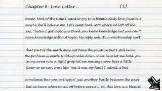 Chapter 6- Love Letter…
occur. Most of the time I want to pry to a female deity love Jesus but
maybe she’ll believe me. Let’s jump back into where we left off she
say, “listen I got logic you think you know knowledge but you can’t
have knowledge without logic. My reply well it’s a relationship isn’t
that part of the math may not have the solution but I still know
the problem is math. Hold up calm down come here let me hold you
in my arms now a tight grap let me massage your hips a little
closer so we can cross lips. Yea it was my fault I admit it but
sometimes Bae you be trippin’ just another battle between the sexes
but we know when to cut off before were X’s. Yo, this love is a blessin’
(5)
 