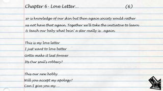 Chapter 6- Love Letter…
so is knowledge of our skin but then again society would rather
us not have that again. Together we’ll take the initiative to learn
& teach our baby what bein’ a star really is…again.
This is my love letter
I just want to love better
Gotta make it last forever
Its Our soul’s robbery?
This our new hobby
Will you accept my apology?
Can I give you my….
(6)
 