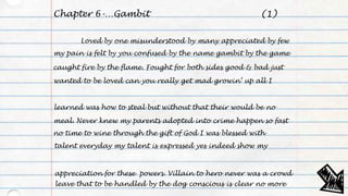 Chapter 6-…Gambit
Loved by one misunderstood by many appreciated by few
my pain is felt by you confused by the name gambit by the game
caught fire by the flame. Fought for both sides good & bad just
wanted to be loved can you really get mad growin’ up all I
learned was how to steal but without that their would be no
meal. Never knew my parents adopted into crime happen so fast
no time to wine through the gift of God I was blessed with
talent everyday my talent is expressed yes indeed show my
appreciation for these powers. Villain to hero never was a crowd
leave that to be handled by the dog conscious is clear no more
(1)
 