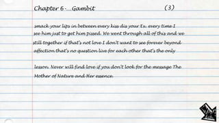 Chapter 6-…Gambit
smack your lips in between every kiss dis your Ex. every time I
see him just to get him pissed. We went through all of this and we
still together if that’s not love I don’t want to see forever beyond
affection that’s no question live for each other that’s the only
lesson. Never will find love if you don’t look for the message The
Mother of Nature and Her essence.
(3)
 