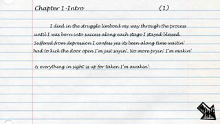 Chapter 1-Intro
I died in the struggle limboed my way through the process
until I was born into success along each stage I stayed blessed.
Suffered from depression I confess yes its been along time waitin’
had to kick the door open I’m just sayin’. No more pryin’ I’m makin’
& everything in sight is up for taken I’m awakin’.
(1)
 
