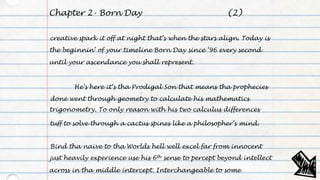 Chapter 2- Born Day
creative spark it off at night that’s when the stars align. Today is
the beginnin’ of your timeline Born Day since ‘96 every second
until your ascendance you shall represent.
He’s here it’s tha Prodigal Son that means tha prophecies
done went through geometry to calculate his mathematics
trigonometry. To only reason with his two calculus differences
tuff to solve through a cactus spines like a philosopher’s mind.
Bind tha naïve to tha Worlds hell well excel far from innocent
just heavily experience use his 6th sense to percept beyond intellect
across in tha middle intercept. Interchangeable to some
(2)
 