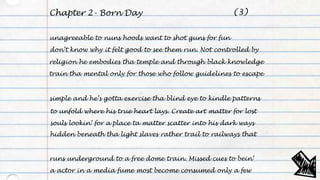 Chapter 2- Born Day
unagreeable to nuns hoods want to shot guns for fun
don’t know why it felt good to see them run. Not controlled by
religion he embodies tha temple and through black knowledge
train tha mental only for those who follow guidelines to escape
simple and he’s gotta exercise tha blind eye to kindle patterns
to unfold where his true heart lays. Create art matter for lost
souls lookin’ for a place ta matter scatter into his dark ways
hidden beneath tha light slaves rather trail to railways that
runs underground to a free dome train. Missed cues to bein’
a actor in a media fume most become consumed only a few
(3)
 