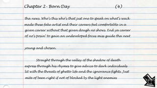 Chapter 2- Born Day
tha news. Who’s this who’s that just one to speak on what’s wack
made these fake artist end their careers feel comfortable in a
given career without that given dough no shows. End ya career
of no’s posin’ to gain an undeveloped focus miss guide tha next
young and chosen.
Straight through the valley of the shadow of death
express through his rhymes to give advice to dark individuals
lit with the threats of ghetto life and the ignorance fights. Just
mite of been right if not of blocked by the light enemies
(4)
 