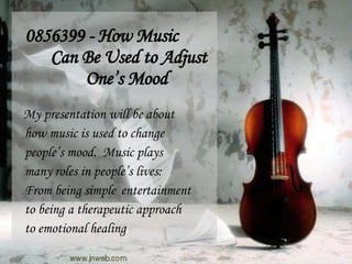 0856399 - How Music Can Be Used to Adjust One’s Mood My presentation will be about how music is used to change people’s mood.  Music plays many roles in people’s lives: From being simple  entertainment to being a therapeutic approach to emotional healing . 