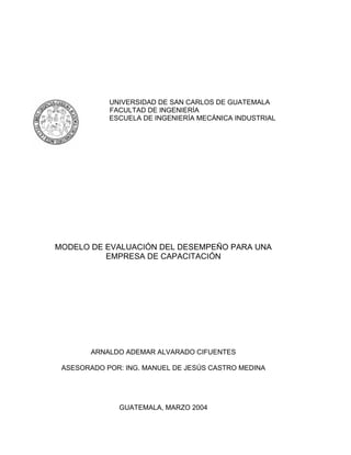 UNIVERSIDAD DE SAN CARLOS DE GUATEMALA
            FACULTAD DE INGENIERÍA
            ESCUELA DE INGENIERÍA MECÁNICA INDUSTRIAL




MODELO DE EVALUACIÓN DEL DESEMPEÑO PARA UNA
          EMPRESA DE CAPACITACIÓN




        ARNALDO ADEMAR ALVARADO CIFUENTES

 ASESORADO POR: ING. MANUEL DE JESÚS CASTRO MEDINA




              GUATEMALA, MARZO 2004
 