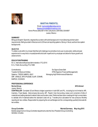 MARTHA PIMENTEL
Email: mpimentelo@prodigy.net.mx
Martha.pimentel@normagroup.com
Home Phone (656) 687-4194; Cell phone: (044-656) 339-8697
Juarez, Mexico
SUMMARY
Bilingual(English/Spanish), degreedAccountant,withsolidbackgroundinmanufacturingandtwinplant
requirements.Well-grounded inMexicanandU.Sfinancialreportingsystems.Strong in fiscal,auditand tax system
backgrounds.
OBJECTIVE
Toobtaina jobwithinmychosenfieldthat willchallengemeandallowmetouse myeducation,skillsandpast
experiencesinaway that is mutuallybeneficialtoboth myself andmy employerandallowfor future growth and
advancement.
EDUCATION/TRAINING
M. A., InternationalBusinessAdministration,ITCJ2010
B. A., Public Accounting,ITCJ1988
Controllership Six SigmaGreenBelt
TaxationforMexicanEntities HFM (HyperionFinancialManagement)
Systems: TRESS,NAMEX, I-BUY ManagingHighPerformance&Retention
SAP, ORACLE, MFG Pro/QAD, GLAP, COMAR,
MAPICS, COGNOS
PROFESSIONALEXPERIENCE
NormaGroup 2012-Actual
Juarez, Mexico
CONTROLLER Complete US and Mexico ledger supervision in both B/S and P/L, including but not limited to A/R,
Inventory, Fixed Assets, Intercompany Accounts, A/P, Payroll, Cost Accounting, review and correction of bills of
materialsandsettingstandardmaterial,laborandburdencosts. Preformed teardown meetingsforhighrunnersitems
to validate bill of materials before the standard costs roll up. Transfer price calculation for new products. Monthly
reporting for two entities. Responsible for preparing the annual Budget and the corresponding quarterlyforecasts for
two entities.
Group Controller Maintal Germany May-Aug 2015
BubbleassignmentonGroupControllerdepartmentundertheVice PresidentGroupControlling
Activities includes:
 