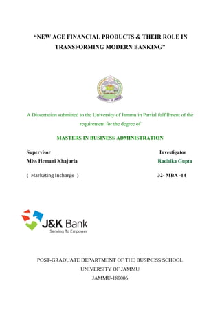 “NEW AGE FINANCIAL PRODUCTS & THEIR ROLE IN
TRANSFORMING MODERN BANKING”
A Dissertation submitted to the University of Jammu in Partial fulfillment of the
requirement for the degree of
MASTERS IN BUSINESS ADMINISTRATION
Supervisor Investigator
Miss Hemani Khajuria Radhika Gupta
( Marketing Incharge ) 32- MBA -14
POST-GRADUATE DEPARTMENT OF THE BUSINESS SCHOOL
UNIVERSITY OF JAMMU
JAMMU-180006
 