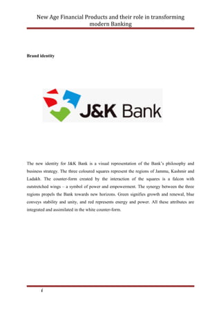 New Age Financial Products and their role in transforming
modern Banking
Brand identity
The new identity for J&K Bank is a visual representation of the Bank’s philosophy and
business strategy. The three coloured squares represent the regions of Jammu, Kashmir and
Ladakh. The counter-form created by the interaction of the squares is a falcon with
outstretched wings – a symbol of power and empowerment. The synergy between the three
regions propels the Bank towards new horizons. Green signifies growth and renewal, blue
conveys stability and unity, and red represents energy and power. All these attributes are
integrated and assimilated in the white counter-form.
i
 