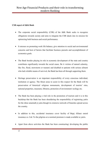 New Age Financial Products and their role in transforming
modern Banking
CSR aspect of J&K Bank
• The corporate social responsibility (CSR) of the J&K Bank seeks to recognize
obligations towards society and aims to integrate the CSR ideals into its mission for
optimizing both business and social performance.
• It stresses on promoting work life balance, give attention to social and environmental
concerns and host of factors that facilitate business pursuits and accomplishment of
economics goals.
• The Bank besides playing its role in economic development of the state and country
contributes significantly towards the social cause. Be it victims of natural calamity,
like fire, flood, snowstorm or tsunami and disabled or patients with serious ailment
who lack reliable means of survival, the Bank has been all through supporting them.
• Heritage preservation is an important responsibility of every conscious individual,
institution or agency. The thrust areas to assist in this respect for the Bank will be
preservation of historical/ religious monuments, development of tourists’ sites,
national properties, museums, libraries, protection of environment/ ecology etc.
• The Bank has been playing a vital role in the promotion of tourism and it is in this
backdrop that the Bank has been shouldering the responsibility of registering yatris
for the shree amarnath ji yatra though its extensive network of branches spread across
the country.
• In addition to this, accidental insurance cover facility of Bajaj Allianz eneral
insurance co. Ltd. To the pilgrims at a nominal premium is made available to yatris.
• Apart from above activities the Bank has been constructing/ developing the public
i
 