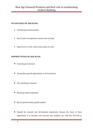 New Age Financial Products and their role in transforming
modern Banking
WEAKNESSES OF J&K BANK:
• Technological advancements.
• Due to lack of competition, interest rates are high.
• Supervision is weak, which causes delay in work.
OPPORTUNITIES OF J&K BANK:
• Technological advances.
• Tremendous growth opportunities in all its business.
• New distribution channels.
• Retaining market leadership.
• Recruit professionally guided students.
• Expand the research and development department, because the focus of these
departments is to introduce and innovate new products, etc. And this will lead to
i
 