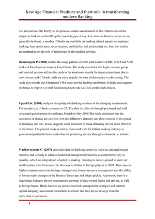 New Age Financial Products and their role in transforming
modern Banking
It is relevant to refer briefly to the previous studies and research in the related areas of the
subject to find out and to fill up the research gaps, if any. Literature on financial services can
generally be found; a number of books are available on banking related aspects as merchant
banking, loan syndication, securitization, profitability and productivity etc. but, few studies
are undertaken on the role of technology in the banking services.
Ramalingam P. (2008) studies the usage pattern of credit card holders of SBI, ICICI and ABN
banks of Kanchipuram town in Tamil Nadu. The study concludes that higher income group
and married persons utilizes the cards to the maximum mainly for impulse purchases due to
convenience and Citibank cards are more popular because of dominance in advertising. The
study also reveals that Masterand VISA cards are the leading card brands in India and suggests
the banks to improve overall functioning to provide satisfied credit card services.
Uppal R.K. (2008) analyzes the quality of ebanking services in the changing environment.
The sample size of bank customers is 25. The data is collected through pre-tested and well
structured questionnaire in Ludhiana, Punjab in May 2006.The study concludes that the
customers of ebanks are satisfied with the different e-channels and their services in the spread
of ebanking services. It also suggests some measures to make ebanking service more effective
in the future. The present study is mainly concerned with the Indian banking industry in
general and particular those banks that are producing service through e-channels i.e. ebanks.
Madhavankutty G. (2007) concludes that the banking system in India has attained enough
maturity and is ready to address prudential management practices as comprehensively as
possible, which an integral part of policy is making. Banking in India is poised to enter yet
another phase of reforms once the door opens further to foreign players in 2009. This requires
further improvement in technology management, human resource management and the ability
to foresee rapid changes in the financial landscape and adopt quickly. At present, there is a
huge hiatus between the top management earnings of state owned banks and private, as well
as foreign banks. Banks have to lay down sound risk management strategies and internal
capital adequacy assessment committees to ensure that they do not diverge from the
prudential requirements.
i
 