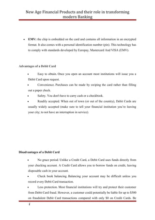 New Age Financial Products and their role in transforming
modern Banking
• EMV: the chip is embedded on the card and contains all information in an encrypted
format. It also comes with a personal identification number (pin). This technology has
to comply with standards developed by Europay, Mastercard And VISA (EMV).
Advantages of a Debit Card
• Easy to obtain. Once you open an account most institutions will issue you a
Debit Card upon request.
• Convenience. Purchases can be made by swiping the card rather than filling
out a paper check.
• Safety. You don't have to carry cash or a checkbook.
• Readily accepted. When out of town (or out of the country), Debit Cards are
usually widely accepted (make sure to tell your financial institution you’re leaving
your city; to not have an interruption in service).
Disadvantages of a Debit Card
• No grace period. Unlike a Credit Card, a Debit Card uses funds directly from
your checking account. A Credit Card allows you to borrow funds on credit, leaving
disposable cash in your account.
• Check book balancing. Balancing your account may be difficult unless you
record every Debit Card transaction.
• Less protection. Most financial institutions will try and protect their customer
from Debit Card fraud. However, a customer could potentially be liable for up to $500
on fraudulent Debit Card transactions compared with only $0 on Credit Cards. Be
i
 
