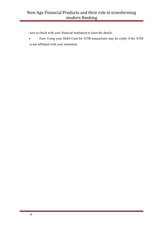 New Age Financial Products and their role in transforming
modern Banking
sure to check with your financial institution to learn the details.
• Fees. Using your Debit Card for ATM transactions may be costly if the ATM
is not affiliated with your institution.
i
 