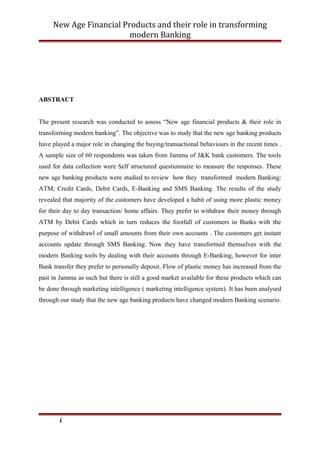 New Age Financial Products and their role in transforming
modern Banking
ABSTRACT
The present research was conducted to assess “New age financial products & their role in
transforming modern banking”. The objective was to study that the new age banking products
have played a major role in changing the buying/transactional behaviours in the recent times .
A sample size of 60 respondents was taken from Jammu of J&K bank customers. The tools
used for data collection were Self structured questionnaire to measure the responses. These
new age banking products were studied to review how they transformed modern Banking:
ATM, Credit Cards, Debit Cards, E-Banking and SMS Banking. The results of the study
revealed that majority of the customers have developed a habit of using more plastic money
for their day to day transaction/ home affairs. They prefer to withdraw their money through
ATM by Debit Cards which in turn reduces the footfall of customers in Banks with the
purpose of withdrawl of small amounts from their own accounts . The customers get instant
accounts update through SMS Banking. Now they have transformed themselves with the
modern Banking tools by dealing with their accounts through E-Banking, however for inter
Bank transfer they prefer to personally deposit. Flow of plastic money has increased from the
past in Jammu as such but there is still a good market available for these products which can
be done through marketing intelligence ( marketing intelligence system). It has been analysed
through our study that the new age banking products have changed modern Banking scenario.
i
 