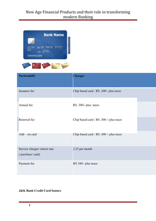New Age Financial Products and their role in transforming
modern Banking
ParticulaRS Charges
Issuance fee Chip based card : RS .200/- plus taxes
Annual fee RS. 300/- plus taxes
Renewal fee Chip based card : RS .300 /- plus taxes
Add – on card Chip based card : RS .300 /- plus taxes
Service charges/ intrest rate
( purchase/ cash)
2.25 per month
Payment fee RS 100/- plus taxes
J&K Bank Credit Card feature
i
 