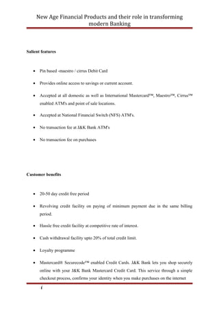 New Age Financial Products and their role in transforming
modern Banking
Salient features
• Pin based -maestro / cirrus Debit Card
• Provides online access to savings or current account.
• Accepted at all domestic as well as International Mastercard™, Maestro™, Cirrus™
enabled ATM's and point of sale locations.
• Accepted at National Financial Switch (NFS) ATM's.
• No transaction fee at J&K Bank ATM's
• No transaction fee on purchases
Customer benefits
• 20-50 day credit free period
• Revolving credit facility on paying of minimum payment due in the same billing
period.
• Hassle free credit facility at competitive rate of interest.
• Cash withdrawal facility upto 20% of total credit limit.
• Loyalty programme
• Mastercard® Securecode™ enabled Credit Cards. J&K Bank lets you shop securely
online with your J&K Bank Mastercard Credit Card. This service through a simple
checkout process, confirms your identity when you make purchases on the internet
i
 