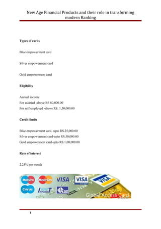 New Age Financial Products and their role in transforming
modern Banking
Types of cards
Blue empowerment card
Silver empowerment card
Gold empowerment card
Eligibility
Annual income
For salaried -above RS 80,000.00
For self employed -above RS. 1,50,000.00
Credit limits
Blue empowerment card- upto RS.25,000.00
Silver empowerment card-upto RS.50,000.00
Gold empowerment card-upto RS.1,00,000.00
Rate of interest
2.25% per month
i
 
