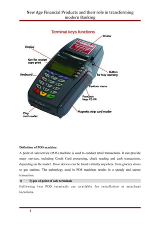 New Age Financial Products and their role in transforming
modern Banking
Definition of POS machine:
A point of sale/service (POS) machine is used to conduct retail transactions. It can provide
many services, including Credit Card processing, check reading and cash transactions,
depending on the model. These devices can be found virtually anywhere, from grocery stores
to gas stations. The technology used in POS machines results in a speedy and secure
transaction.
1) Types of point of sale terminals
Following two POS terminals are available for installation at merchant
locations.
i
 