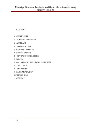 New Age Financial Products and their role in transforming
modern Banking
CONTENTS
 CERTIFICATE
 ACKNOWLEDGEMENT
 ABSTRACT
1 INTRODUCTION
2 COMPANY PROFILE
3 SWOT ANALYSIS
4 REVIEW OF LITERATURE
5 SURVEY
6 ANALYSIS AND DATA INTERPRETATION
7 CONCLUSION
8 LIMITATIONS
9 RECOMMENDATION
10 REFERENCES
APPENDIX
i
 