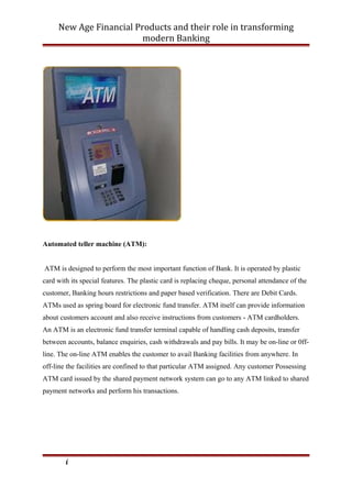 New Age Financial Products and their role in transforming
modern Banking
Automated teller machine (ATM):
ATM is designed to perform the most important function of Bank. It is operated by plastic
card with its special features. The plastic card is replacing cheque, personal attendance of the
customer, Banking hours restrictions and paper based verification. There are Debit Cards.
ATMs used as spring board for electronic fund transfer. ATM itself can provide information
about customers account and also receive instructions from customers - ATM cardholders.
An ATM is an electronic fund transfer terminal capable of handling cash deposits, transfer
between accounts, balance enquiries, cash withdrawals and pay bills. It may be on-line or 0ff-
line. The on-line ATM enables the customer to avail Banking facilities from anywhere. In
off-line the facilities are confined to that particular ATM assigned. Any customer Possessing
ATM card issued by the shared payment network system can go to any ATM linked to shared
payment networks and perform his transactions.
i
 
