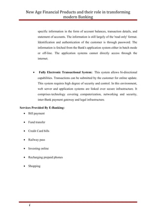 New Age Financial Products and their role in transforming
modern Banking
specific information in the form of account balances, transaction details, and
statement of accounts. The information is still largely of the 'read only' format.
Identification and authentication of the customer is through password. The
information is fetched from the Bank's application system either in batch mode
or off-line. The application systems cannot directly access through the
internet.
• Fully Electronic Transactional System: This system allows bi-directional
capabilities. Transactions can be submitted by the customer for online update.
This system requires high degree of security and control. In this environment,
web server and application systems are linked over secure infrastructure. It
comprises technology covering computerization, networking and security,
inter-Bank payment gateway and legal infrastructure.
Services Provided By E-Banking:
• Bill payment
• Fund transfer
• Credit Card bills
• Railway pass
• Investing online
• Recharging prepaid phones
• Shopping
i
 