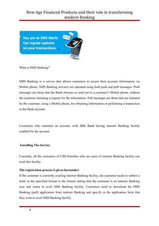 New Age Financial Products and their role in transforming
modern Banking
What is SMS Banking?
SMS Banking is a service that allows customers to access their account information via
Mobile phone. SMS Banking services are operated using both push and pull messages. Push
messages are those that the Bank chooses to send out to a customer's Mobile phone, without
the customer initiating a request for the information. Pull messages are those that are initiated
by the customer, using a Mobile phone, for obtaining information or performing a transaction
in the Bank account.
Customers who maintain an account, with J&K Bank having internet Banking facility
enabled for the account.
Enrolling The Service
Currently, all the customers of CBS branches who are users of internet Banking facility can
avail this facility.
The registration process is given hereunder:
If the customer is currently availing internet Banking facility, the customer needs to submit a
letter in the specified format to the branch stating that the customer is an internet Banking
user and wants to avail SMS Banking facility. Customers need to download the SMS
Banking (pull) application from internet Banking and specify in the application form that
they want to avail SMS Banking facility.
i
 